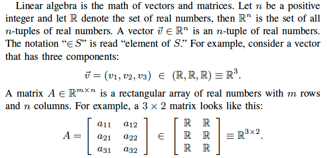 Linear algebra is the math of vectors and matrices. Let n be a positive integer and let R denote the set of real numbers, then Rn is the set of all n-tuples of real numbers. A vector ~v 2 Rn is an n-tuple of real numbers. The notation “2S” is read “element of S.” For example, consider a vector that has three components: